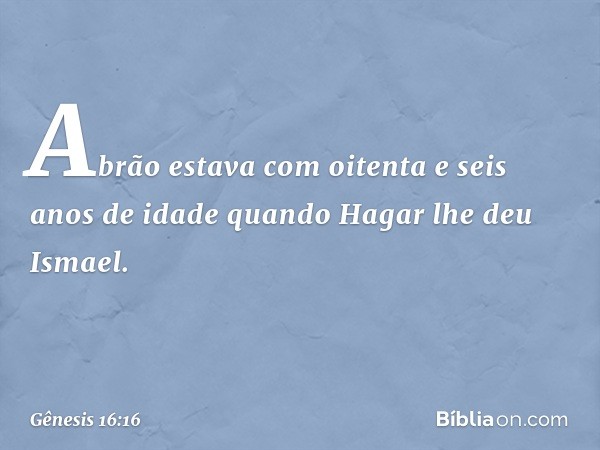 Abrão estava com oi­tenta e seis anos de idade quando Hagar lhe deu Ismael. -- Gênesis 16:16