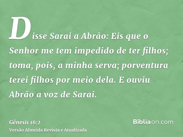 Disse Sarai a Abrão: Eis que o Senhor me tem impedido de ter filhos; toma, pois, a minha serva; porventura terei filhos por meio dela. E ouviu Abrão a voz de Sa