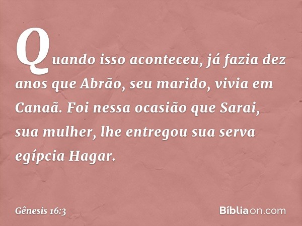 Quando isso aconteceu, já fazia dez anos que Abrão, seu marido, vivia em Canaã. Foi nessa ocasião que Sarai, sua mulher, lhe entregou sua serva egípcia Hagar. -