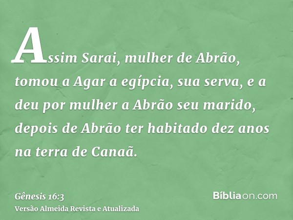 Assim Sarai, mulher de Abrão, tomou a Agar a egípcia, sua serva, e a deu por mulher a Abrão seu marido, depois de Abrão ter habitado dez anos na terra de Canaã.