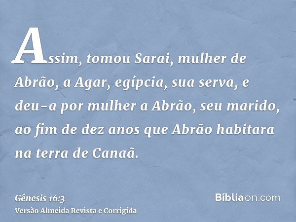 Assim, tomou Sarai, mulher de Abrão, a Agar, egípcia, sua serva, e deu-a por mulher a Abrão, seu marido, ao fim de dez anos que Abrão habitara na terra de Canaã