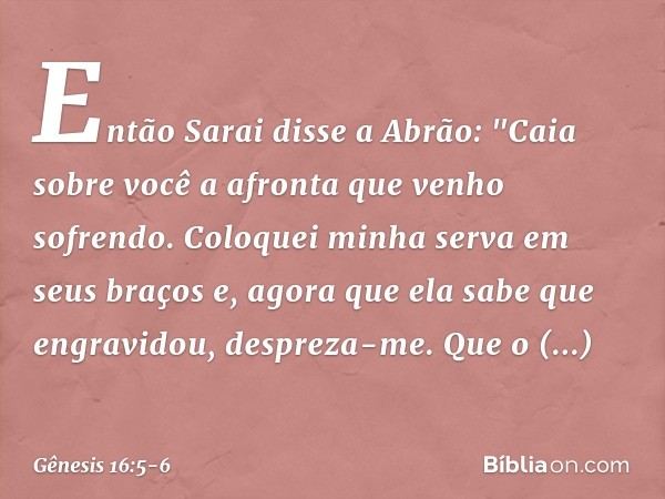 Então Sarai disse a Abrão: "Caia sobre você a afronta que venho sofrendo. Coloquei minha serva em seus braços e, agora que ela sabe que engravidou, despreza-me.