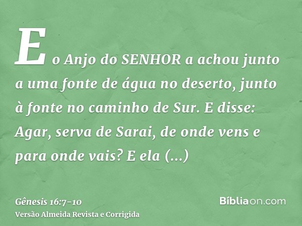 E o Anjo do SENHOR a achou junto a uma fonte de água no deserto, junto à fonte no caminho de Sur.E disse: Agar, serva de Sarai, de onde vens e para onde vais? E