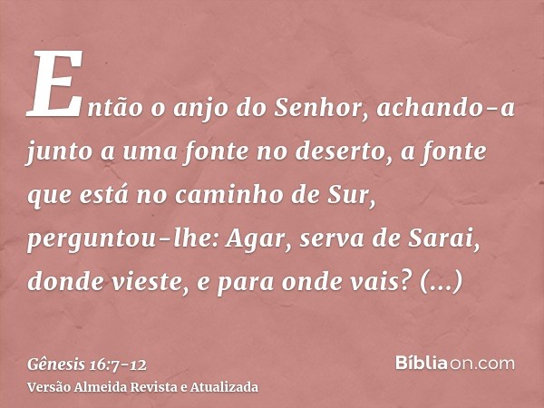 Então o anjo do Senhor, achando-a junto a uma fonte no deserto, a fonte que está no caminho de Sur,perguntou-lhe: Agar, serva de Sarai, donde vieste, e para ond