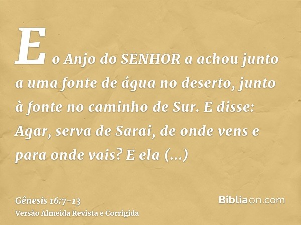 E o Anjo do SENHOR a achou junto a uma fonte de água no deserto, junto à fonte no caminho de Sur.E disse: Agar, serva de Sarai, de onde vens e para onde vais? E