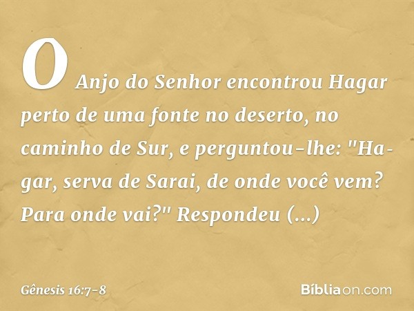 O Anjo do Senhor encontrou Hagar perto de uma fonte no deserto, no caminho de Sur, e perguntou-lhe: "Hagar, serva de Sarai, de onde você vem? Para onde vai?"
