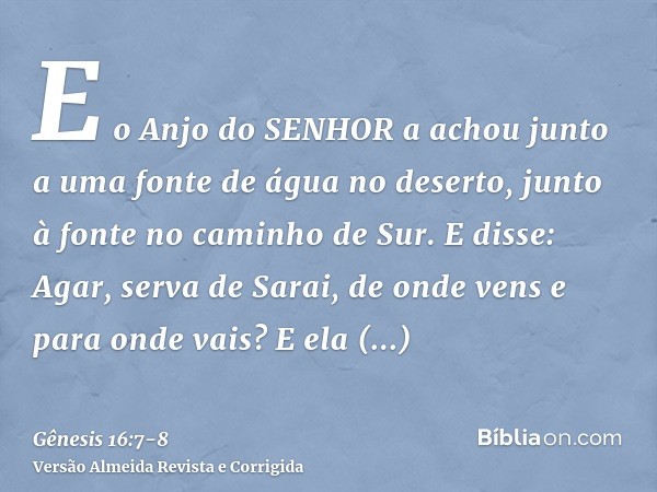 E o Anjo do SENHOR a achou junto a uma fonte de água no deserto, junto à fonte no caminho de Sur.E disse: Agar, serva de Sarai, de onde vens e para onde vais? E