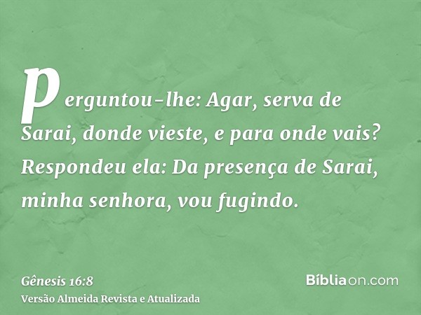 perguntou-lhe: Agar, serva de Sarai, donde vieste, e para onde vais? Respondeu ela: Da presença de Sarai, minha senhora, vou fugindo.