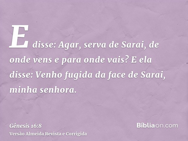E disse: Agar, serva de Sarai, de onde vens e para onde vais? E ela disse: Venho fugida da face de Sarai, minha senhora.