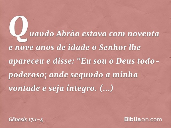 Quando Abrão estava com noventa e nove anos de idade o Senhor lhe apareceu e disse: "Eu sou o Deus todo-poderoso; ande segundo a minha vontade ­e seja íntegro. 