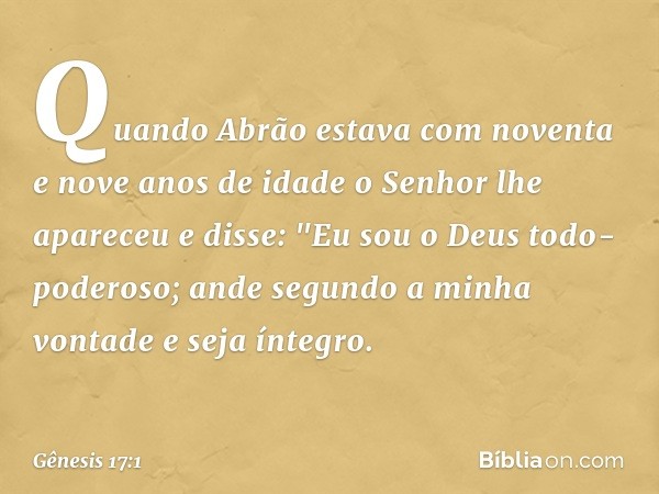 Quando Abrão estava com noventa e nove anos de idade o Senhor lhe apareceu e disse: "Eu sou o Deus todo-poderoso; ande segundo a minha vontade ­e seja íntegro. 