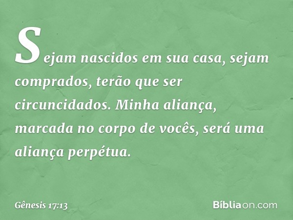 Sejam nascidos em sua casa, sejam com­prados, terão que ser circuncidados. Minha alian­ça, marcada no corpo de vocês, será uma aliança perpétua. -- Gênesis 17:1