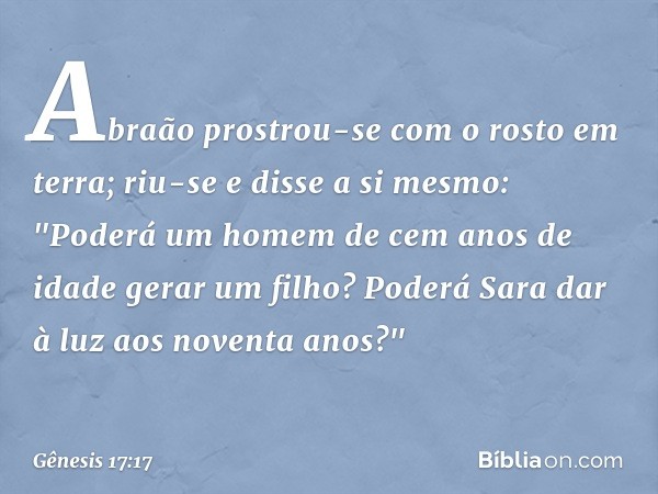 Abraão prostrou-se com o rosto em terra; riu-se e disse a si mes­mo: "Poderá um homem de cem anos de idade gerar um filho? Poderá Sara dar à luz aos noventa ano