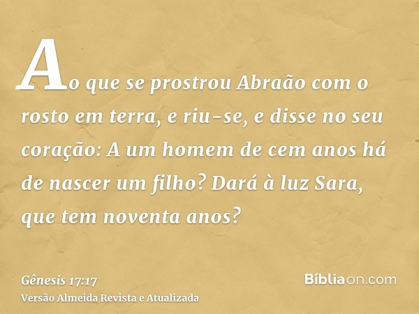 Ao que se prostrou Abraão com o rosto em terra, e riu-se, e disse no seu coração: A um homem de cem anos há de nascer um filho? Dará à luz Sara, que tem noventa