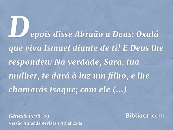 Depois disse Abraão a Deus: Oxalá que viva Ismael diante de ti!E Deus lhe respondeu: Na verdade, Sara, tua mulher, te dará à luz um filho, e lhe chamarás Isaque