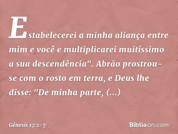 Esta­belecerei a minha aliança entre mim e você e multiplicarei muitíssimo a sua descendência". Abrão prostrou-se com o rosto em terra, e Deus lhe disse: "De mi