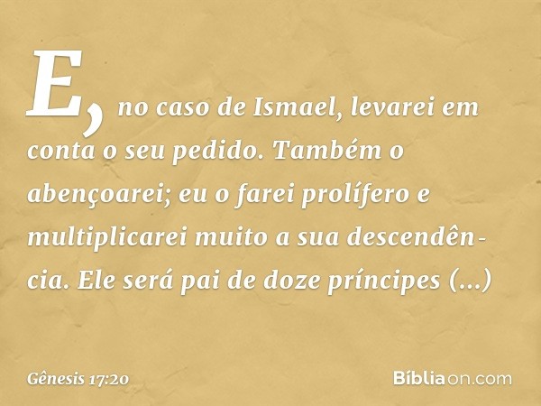 E, no caso de Ismael, leva­rei em conta o seu pedido. Também o abençoa­rei; eu o farei prolífero e multiplicarei muito a sua descendên­cia. Ele será pai de doze