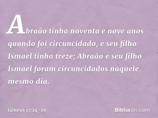 Abraão tinha noventa e nove anos quando foi circuncidado, e seu filho Ismael tinha treze; Abraão e seu filho Ismael foram circuncidados naquele mesmo dia. -- Gê