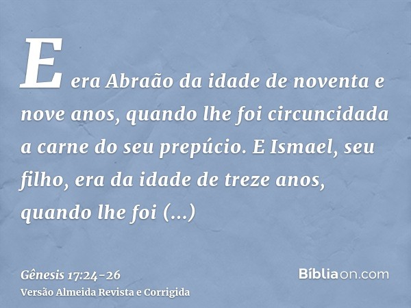 E era Abraão da idade de noventa e nove anos, quando lhe foi circuncidada a carne do seu prepúcio.E Ismael, seu filho, era da idade de treze anos, quando lhe fo