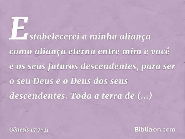 Estabelecerei a minha aliança como aliança eterna entre mim e você e os seus futuros descendentes, para ser o seu Deus e o Deus dos seus descendentes. Toda a