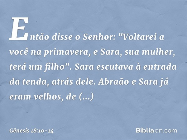 Então disse o Senhor: "Voltarei a você na primavera, e Sara, sua mulher, terá um filho".
Sara escutava à entrada da tenda, atrás dele. Abra­ão e Sara já eram ve