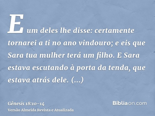 E um deles lhe disse: certamente tornarei a ti no ano vindouro; e eis que Sara tua mulher terá um filho. E Sara estava escutando à porta da tenda, que estava at