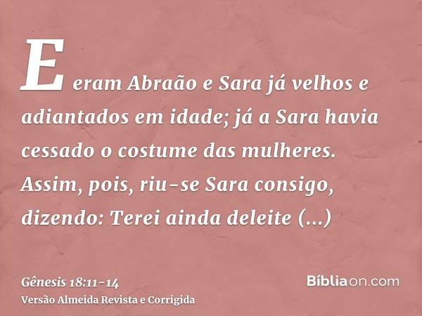 E eram Abraão e Sara já velhos e adiantados em idade; já a Sara havia cessado o costume das mulheres.Assim, pois, riu-se Sara consigo, dizendo: Terei ainda dele