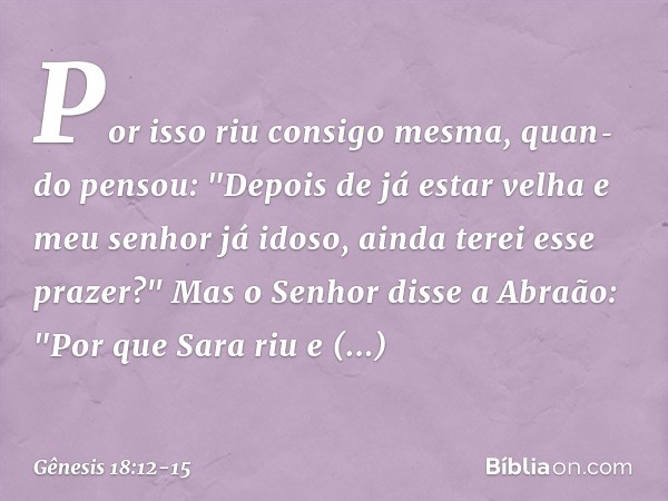 Por isso riu consigo mesma, quan­do pensou: "Depois de já estar velha e meu senhor já idoso, ainda terei esse prazer?" Mas o Senhor disse a Abraão: "Por que Sar