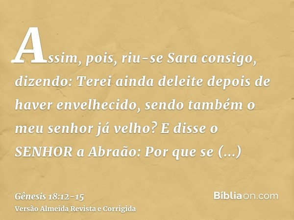 Assim, pois, riu-se Sara consigo, dizendo: Terei ainda deleite depois de haver envelhecido, sendo também o meu senhor já velho?E disse o SENHOR a Abraão: Por qu