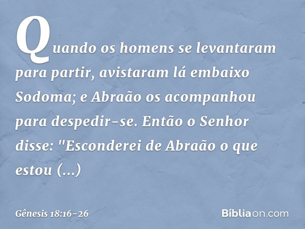 Quando os homens se levantaram para partir, avistaram lá embaixo Sodoma; e Abraão os acompanhou para despedir-se. Então o Senhor disse: "Esconderei de Abraão o