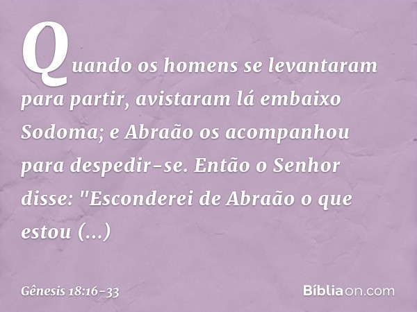 Quando os homens se levantaram para partir, avistaram lá embaixo Sodoma; e Abraão os acompanhou para despedir-se. Então o Senhor disse: "Esconderei de Abraão o 