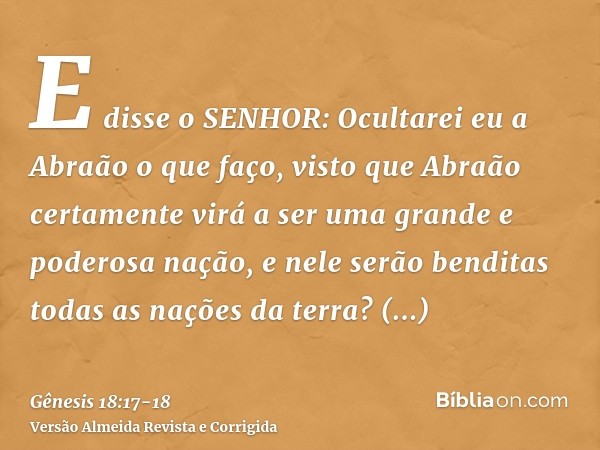 E disse o SENHOR: Ocultarei eu a Abraão o que faço,visto que Abraão certamente virá a ser uma grande e poderosa nação, e nele serão benditas todas as nações da 