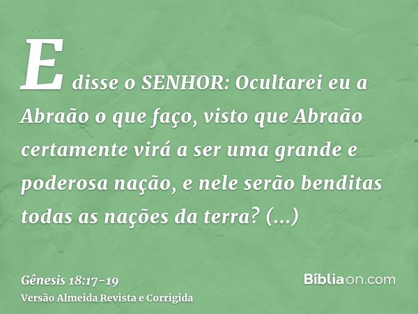 E disse o SENHOR: Ocultarei eu a Abraão o que faço,visto que Abraão certamente virá a ser uma grande e poderosa nação, e nele serão benditas todas as nações da 