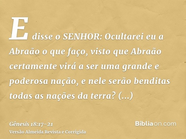 E disse o SENHOR: Ocultarei eu a Abraão o que faço,visto que Abraão certamente virá a ser uma grande e poderosa nação, e nele serão benditas todas as nações da 