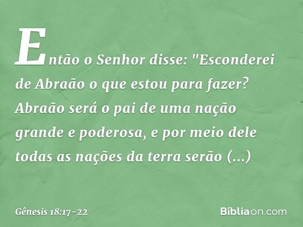 Então o Senhor disse: "Esconderei de Abraão o que estou para fazer? Abraão será o pai de uma nação grande e poderosa, e por meio dele todas as nações da terra