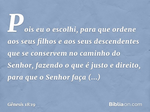 Pois eu o escolhi, para que ordene aos seus filhos e aos seus descendentes que se conservem no caminho do Senhor, fazendo o que é justo e direito, para que o Se