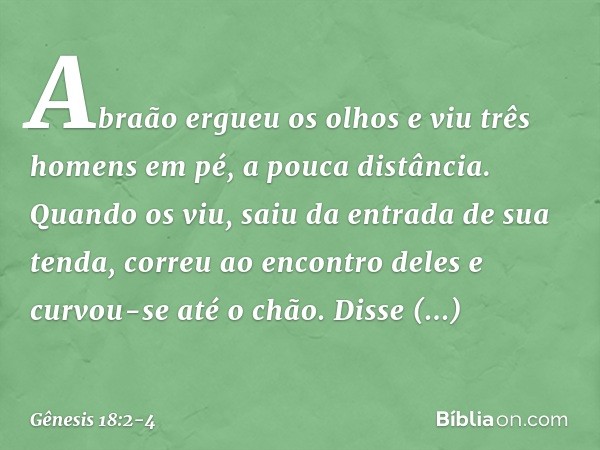 Abraão ergueu os olhos e viu três ho­mens em pé, a pouca distân­cia. Quan­do os viu, saiu da entrada de sua tenda, correu ao encontro deles e curvou-se até o ch