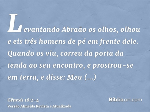 Levantando Abraão os olhos, olhou e eis três homens de pé em frente dele. Quando os viu, correu da porta da tenda ao seu encontro, e prostrou-se em terra,e diss