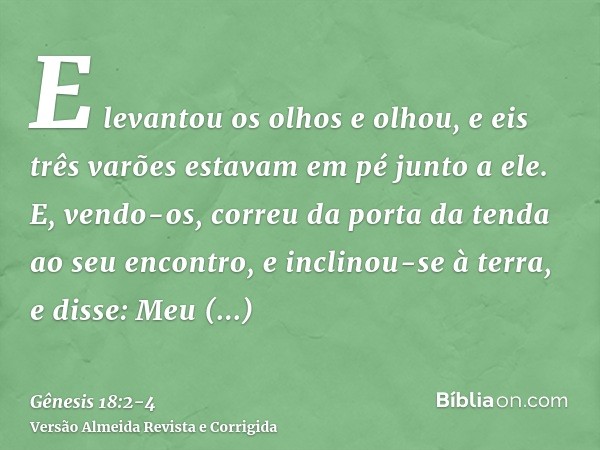 E levantou os olhos e olhou, e eis três varões estavam em pé junto a ele. E, vendo-os, correu da porta da tenda ao seu encontro, e inclinou-se à terra,e disse: