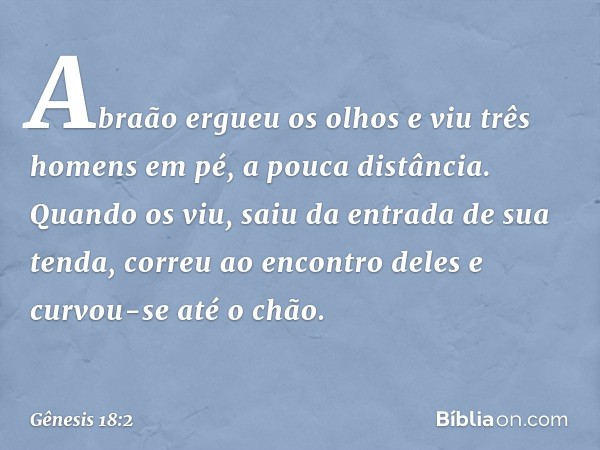 Abraão ergueu os olhos e viu três ho­mens em pé, a pouca distân­cia. Quan­do os viu, saiu da entrada de sua tenda, correu ao encontro deles e curvou-se até o ch