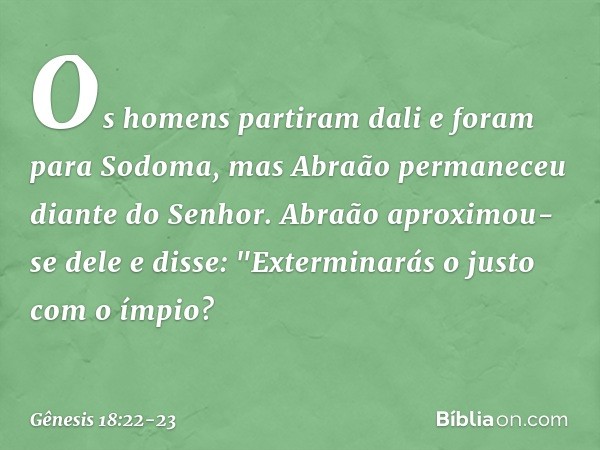 Os homens partiram dali e foram para Sodoma, mas Abraão per­maneceu diante do Senhor. Abraão aproxi­mou-se dele e disse: "Exterminarás o justo com o ímpio? -- G