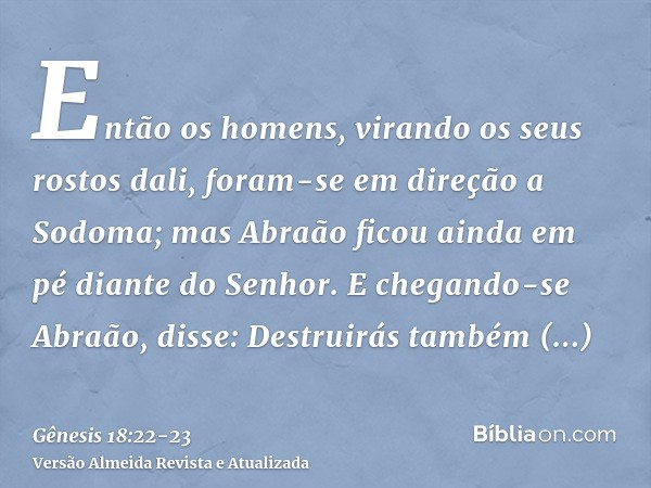 Então os homens, virando os seus rostos dali, foram-se em direção a Sodoma; mas Abraão ficou ainda em pé diante do Senhor.E chegando-se Abraão, disse: Destruirá