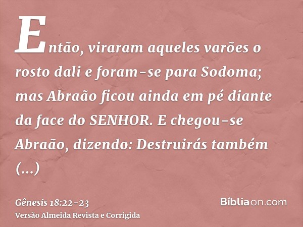 Então, viraram aqueles varões o rosto dali e foram-se para Sodoma; mas Abraão ficou ainda em pé diante da face do SENHOR.E chegou-se Abraão, dizendo: Destruirás