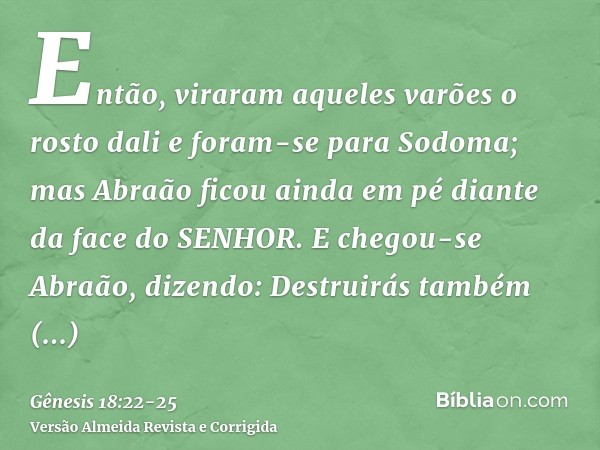 Então, viraram aqueles varões o rosto dali e foram-se para Sodoma; mas Abraão ficou ainda em pé diante da face do SENHOR.E chegou-se Abraão, dizendo: Destruirás