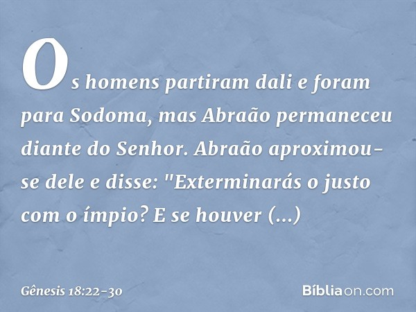 Os homens partiram dali e foram para Sodoma, mas Abraão per­maneceu diante do Senhor. Abraão aproxi­mou-se dele e disse: "Exterminarás o justo com o ímpio? E se