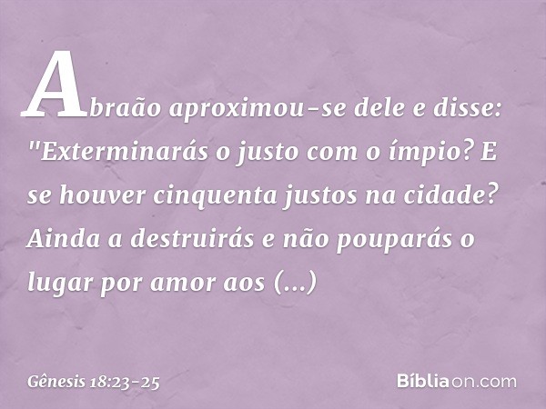 Abraão aproxi­mou-se dele e disse: "Exterminarás o justo com o ímpio? E se hou­ver cinquenta justos na cidade? Ainda a destrui­rás e não pouparás­ o lugar por a