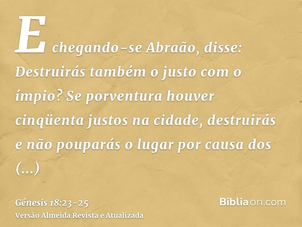 E chegando-se Abraão, disse: Destruirás também o justo com o ímpio?Se porventura houver cinqüenta justos na cidade, destruirás e não pouparás o lugar por causa 