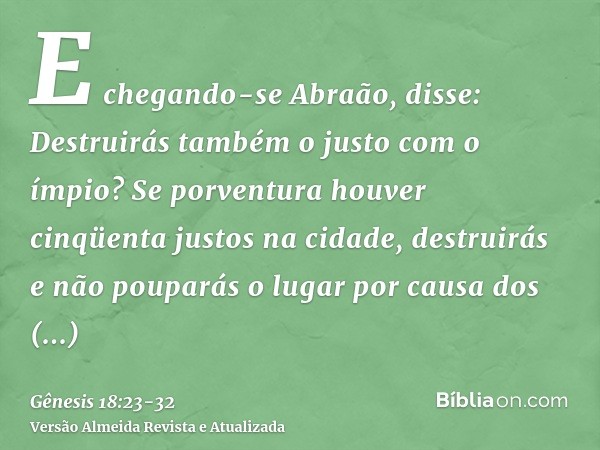 E chegando-se Abraão, disse: Destruirás também o justo com o ímpio?Se porventura houver cinqüenta justos na cidade, destruirás e não pouparás o lugar por causa 