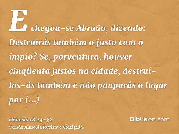 E chegou-se Abraão, dizendo: Destruirás também o justo com o ímpio?Se, porventura, houver cinqüenta justos na cidade, destruí-los-ás também e não pouparás o lug