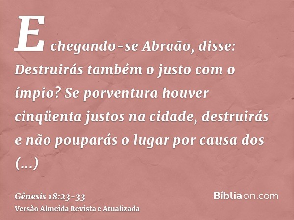 E chegando-se Abraão, disse: Destruirás também o justo com o ímpio?Se porventura houver cinqüenta justos na cidade, destruirás e não pouparás o lugar por causa 